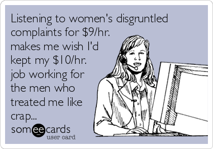 Listening to women's disgruntled
complaints for $9/hr.
makes me wish I'd
kept my $10/hr.
job working for
the men who
treated me like
crap...