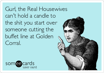 Gurl, the Real Housewives
can't hold a candle to
the shit you start over
someone cutting the
buffet line at Golden
Corral.