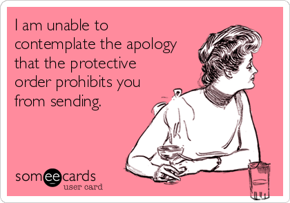 I am unable to
contemplate the apology
that the protective
order prohibits you
from sending.