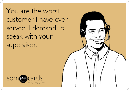 You are the worst
customer I have ever
served. I demand to
speak with your
supervisor.