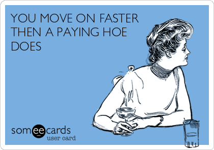 YOU MOVE ON FASTER
THEN A PAYING HOE
DOES