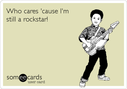 Who cares 'cause I'm
still a rockstar!