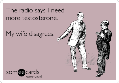 The radio says I need
more testosterone. 

My wife disagrees.