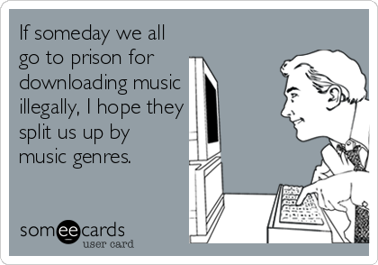 If someday we all
go to prison for 
downloading music
illegally, I hope they
split us up by 
music genres.
