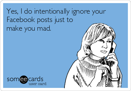 Yes, I do intentionally ignore your
Facebook posts just to
make you mad.
