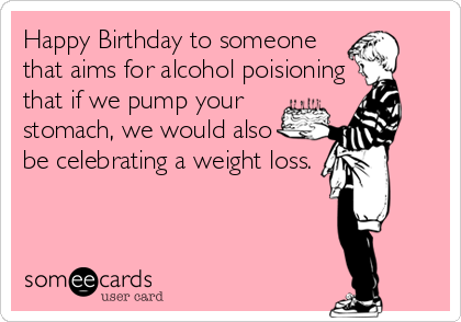Happy Birthday to someone
that aims for alcohol poisioning
that if we pump your
stomach, we would also
be celebrating a weight loss.