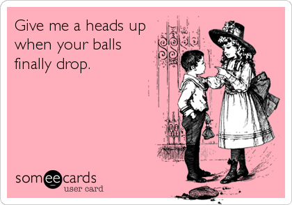 Give me a heads up
when your balls
finally drop.