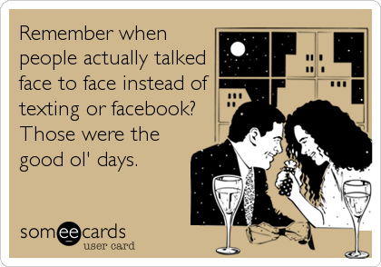 Remember when
people actually talked
face to face instead of
texting or facebook?
Those were the
good ol' days.