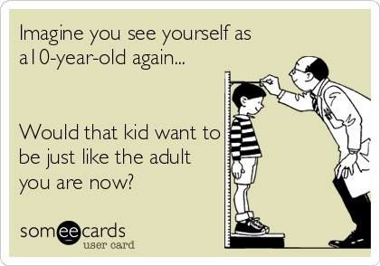 Imagine you see yourself as
a10-year-old again...


Would that kid want to
be just like the adult
you are now?