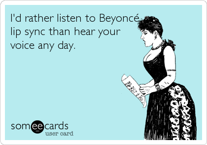 I'd rather listen to Beyoncé
lip sync than hear your
voice any day.