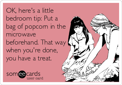 OK, here's a little
bedroom tip: Put a
bag of popcorn in the
microwave
beforehand. That way
when you're done,
you have a treat.