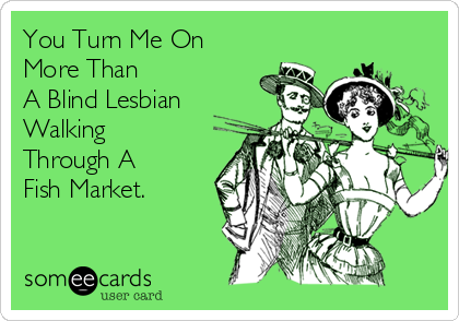You Turn Me On
More Than
A Blind Lesbian
Walking
Through A
Fish Market.
