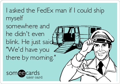 I asked the FedEx man if I could ship
myself
somewhere and
he didn't even
blink. He just said.....
"We'd have you
there by morning."