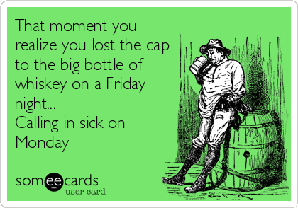 That moment you
realize you lost the cap
to the big bottle of
whiskey on a Friday
night...
Calling in sick on
Monday