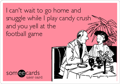 I can't wait to go home and
snuggle while I play candy crush
and you yell at the
football game