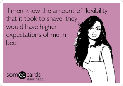 If men knew the amount of flexibility
that it took to shave, they
would have higher
expectations of me in
bed.