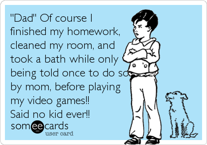 "Dad" Of course I
finished my homework,
cleaned my room, and
took a bath while only
being told once to do so
by mom, before playing
my video games!! 
Said no kid ever!!