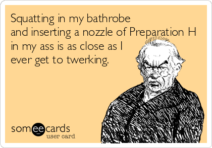 Squatting in my bathrobe
and inserting a nozzle of Preparation H
in my ass is as close as I
ever get to twerking.
