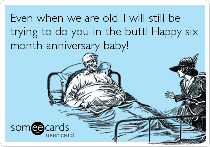 Even when we are old, I will still be
trying to do you in the butt! Happy six
month anniversary baby!