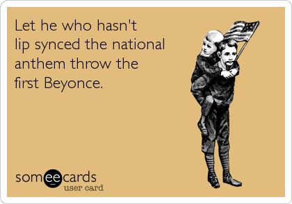 Let he who hasn't 
lip synced the national
anthem throw the 
first Beyonce.
