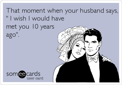That moment when your husband says,
" I wish I would have
met you 10 years
ago".