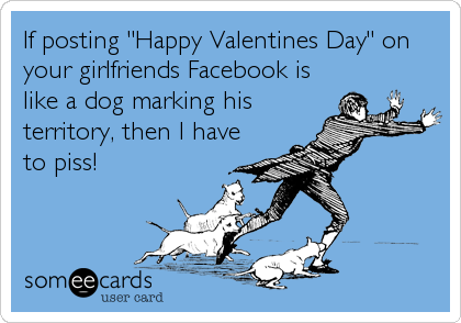 If posting "Happy Valentines Day" on
your girlfriends Facebook is
like a dog marking his
territory, then I have
to piss!