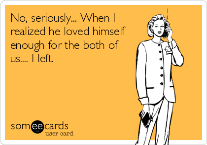 No, seriously... When I 
realized he loved himself
enough for the both of
us.... I left.