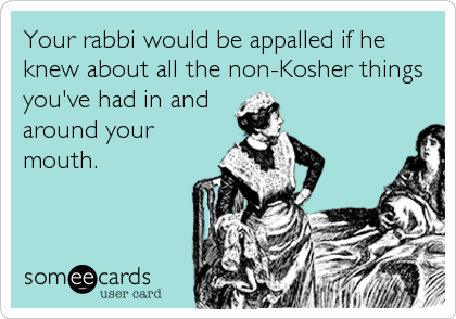 Your rabbi would be appalled if he
knew about all the non-Kosher things
you've had in and
around your
mouth.