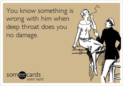 You know something is
wrong with him when
deep throat does you
no damage.