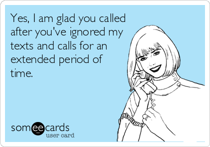 Yes, I am glad you called
after you've ignored my
texts and calls for an
extended period of
time.