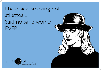 I hate sick, smoking hot
stilettos....
Said no sane woman
EVER!!