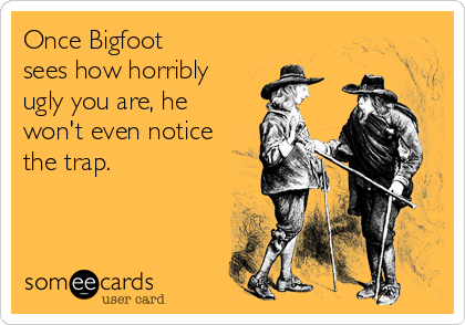 Once Bigfoot
sees how horribly
ugly you are, he
won't even notice
the trap.