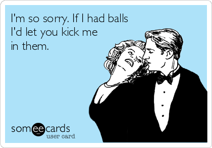 I'm so sorry. If I had balls
I'd let you kick me
in them.