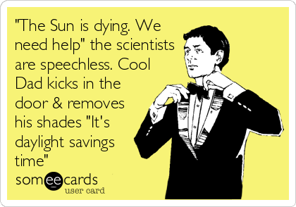 "The Sun is dying. We
need help" the scientists
are speechless. Cool
Dad kicks in the
door & removes
his shades "It's
daylight savings
time"
