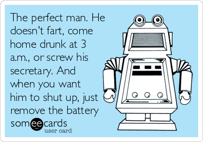 The perfect man. He
doesn't fart, come
home drunk at 3
a.m., or screw his
secretary. And
when you want
him to shut up, just
remove the battery