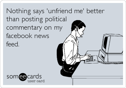 Nothing says 'unfriend me' better
than posting political
commentary on my
facebook news
feed.