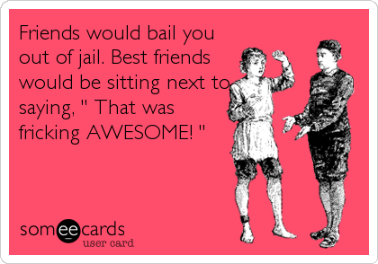 Friends would bail you
out of jail. Best friends
would be sitting next to
saying, " That was
fricking AWESOME! "