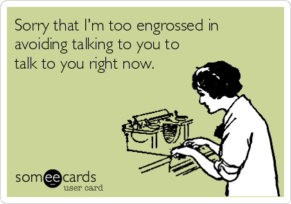 Sorry that I'm too engrossed in
avoiding talking to you to
talk to you right now.