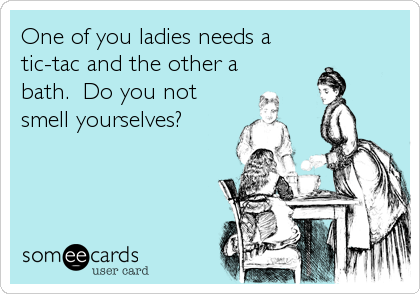 One of you ladies needs a 
tic-tac and the other a
bath.  Do you not
smell yourselves?

