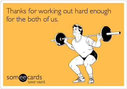 Thanks for working out hard enough
for the both of us.