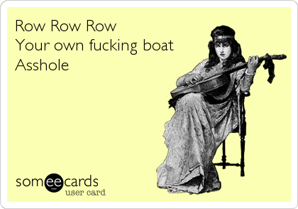 Row Row Row
Your own fucking boat
Asshole