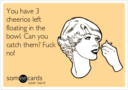 You have 3
cheerios left
floating in the
bowl. Can you
catch them? Fuck
no!