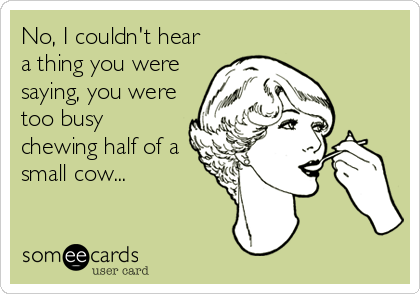 No, I couldn't hear
a thing you were
saying, you were
too busy
chewing half of a
small cow...