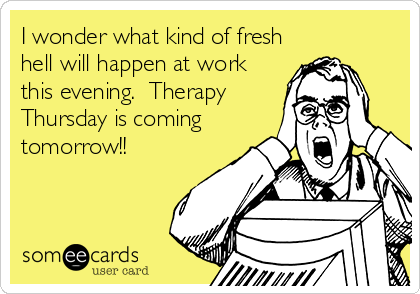I wonder what kind of fresh
hell will happen at work
this evening.  Therapy
Thursday is coming
tomorrow!!