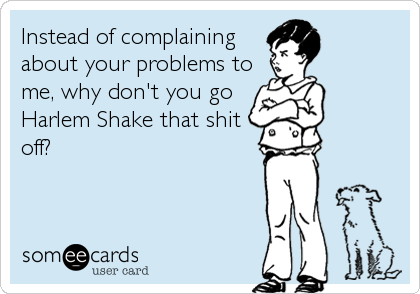 Instead of complaining
about your problems to
me, why don't you go
Harlem Shake that shit
off?