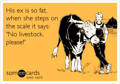His ex is so fat,
when she steps on
the scale it says:
"No livestock,
please!"