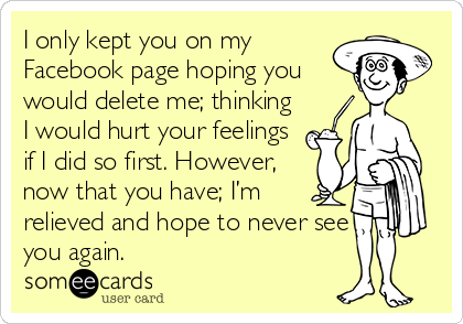 I only kept you on my
Facebook page hoping you
would delete me; thinking
I would hurt your feelings
if I did so first. However,
now that you have; I’m
relieved and hope to never see
you again.