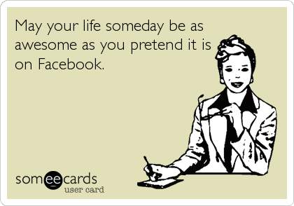 May your life someday be as 
awesome as you pretend it is
on Facebook.
