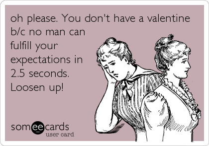 oh please. You don't have a valentine
b/c no man can
fulfill your
expectations in
2.5 seconds.
Loosen up!