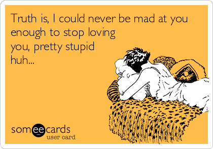 Truth is, I could never be mad at you
enough to stop loving
you, pretty stupid
huh...